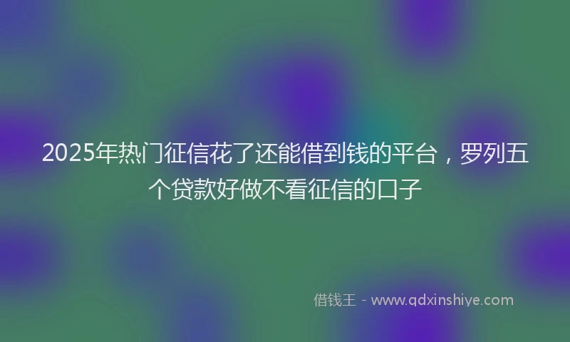 2025年热门征信花了还能借到钱的平台，罗列五个贷款好做不看征信的口子