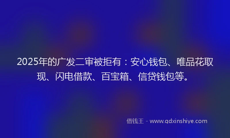 2025年的广发二审被拒有：安心钱包、唯品花取现、闪电借款、百宝箱、信贷钱包等。