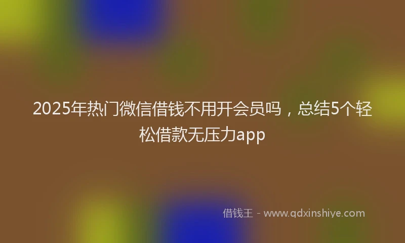 2025年热门微信借钱不用开会员吗，总结5个轻松借款无压力app