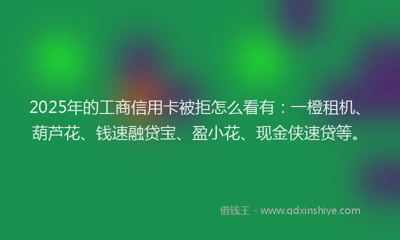 2025年的工商信用卡被拒怎么看有：一橙租机、葫芦花、钱速融贷宝、盈小花、现金侠速贷等。