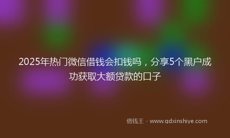 2025年热门微信借钱会扣钱吗，分享5个黑户成功获取大额贷款的口子