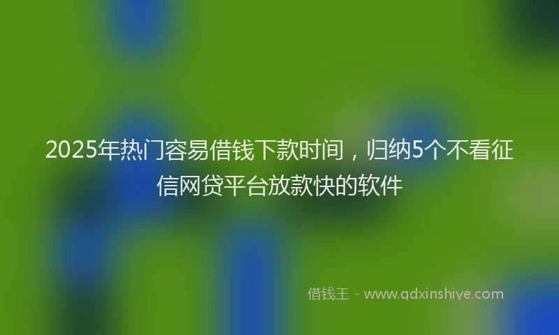 2025年热门容易借钱下款时间，归纳5个不看征信网贷平台放款快的软件