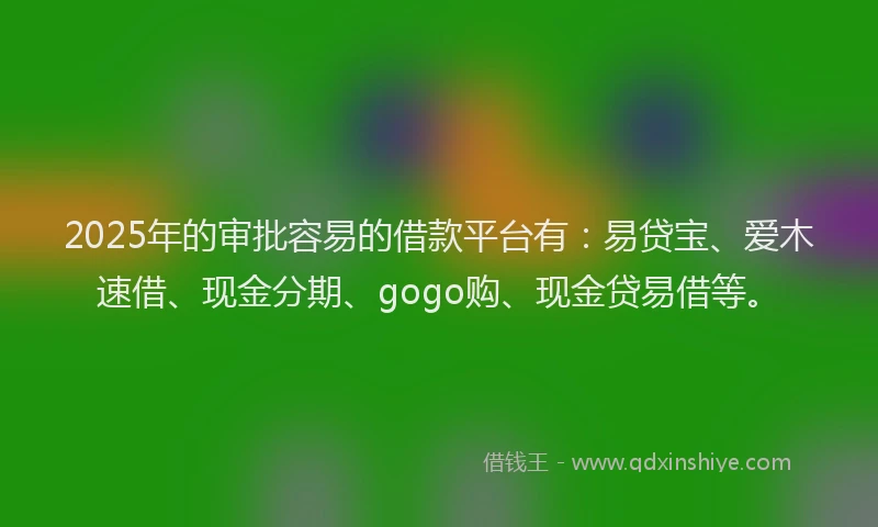 2025年的审批容易的借款平台有：易贷宝、爱木速借、现金分期、gogo购、现金贷易借等。