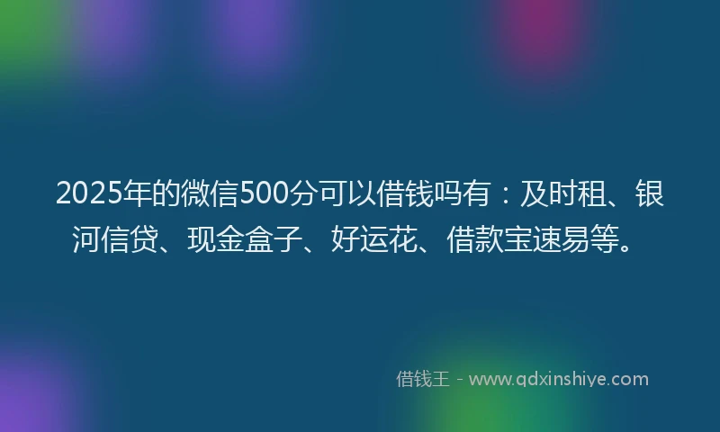 2025年的微信500分可以借钱吗有：及时租、银河信贷、现金盒子、好运花、借款宝速易等。