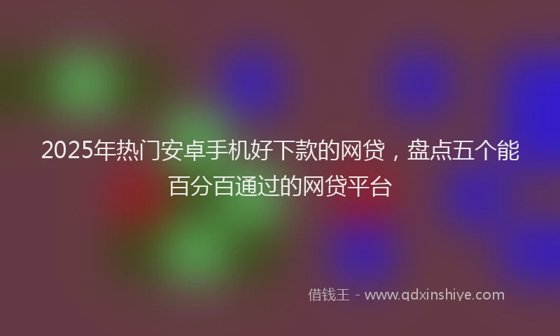 2025年热门安卓手机好下款的网贷，盘点五个能百分百通过的网贷平台