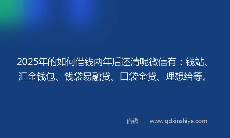 2025年的如何借钱两年后还清呢微信有：钱站、汇金钱包、钱袋易融贷、口袋金贷、理想给等。