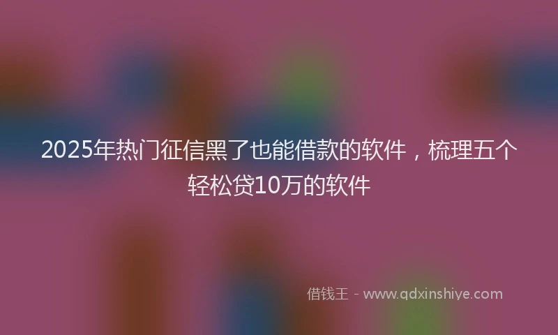 2025年热门征信黑了也能借款的软件，梳理五个轻松贷10万的软件