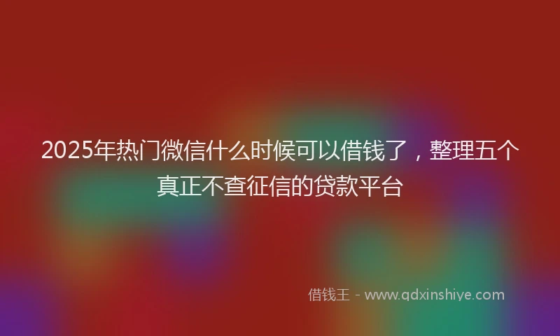 2025年热门微信什么时候可以借钱了，整理五个真正不查征信的贷款平台
