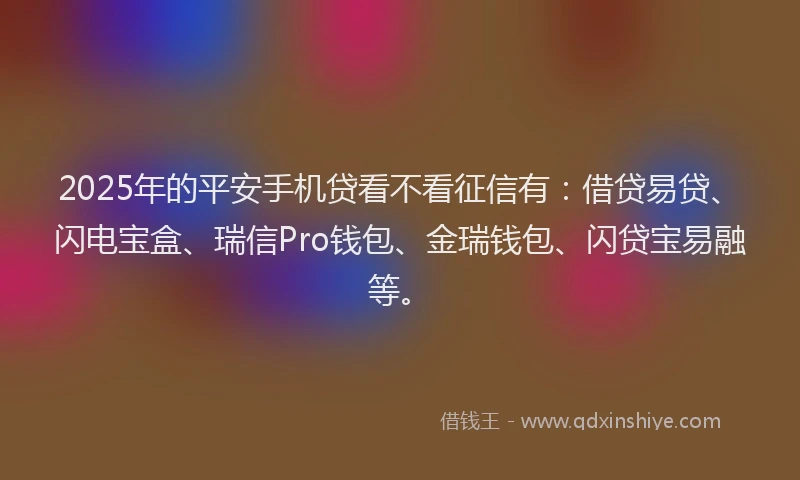 2025年的平安手机贷看不看征信有：借贷易贷、闪电宝盒、瑞信Pro钱包、金瑞钱包、闪贷宝易融等。