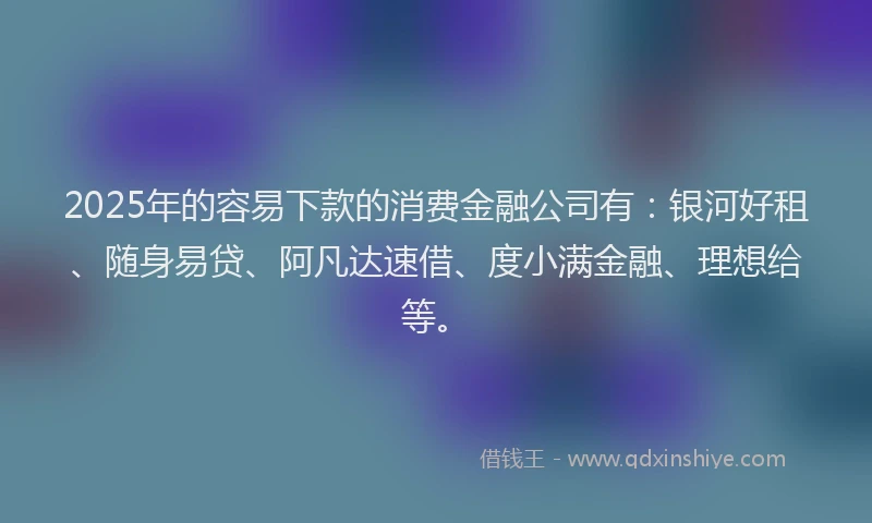 2025年的容易下款的消费金融公司有：银河好租、随身易贷、阿凡达速借、度小满金融、理想给等。
