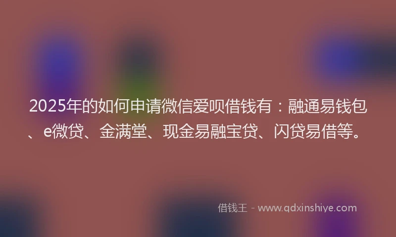2025年的如何申请微信爱呗借钱有：融通易钱包、e微贷、金满堂、现金易融宝贷、闪贷易借等。