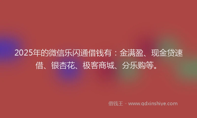 2025年的微信乐闪通借钱有：金满盈、现金贷速借、银杏花、极客商城、分乐购等。