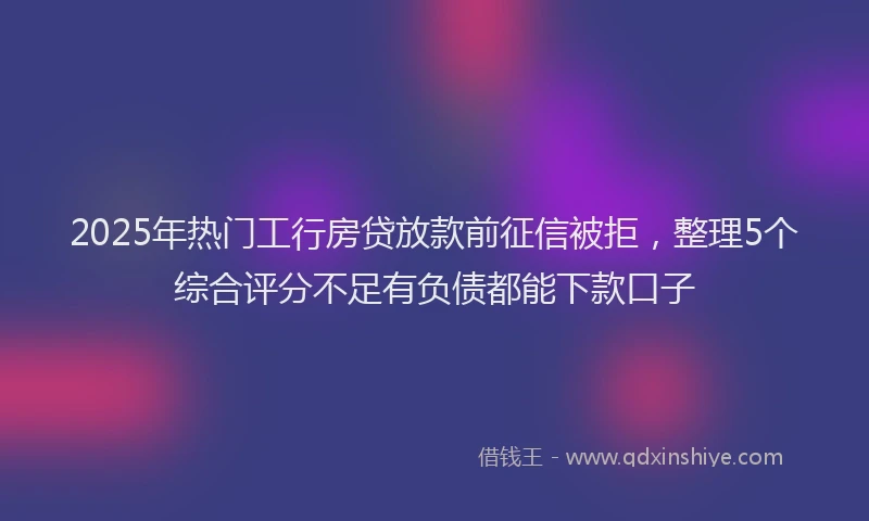 2025年热门工行房贷放款前征信被拒，整理5个综合评分不足有负债都能下款口子