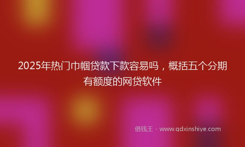 2025年热门巾帼贷款下款容易吗，概括五个分期有额度的网贷软件