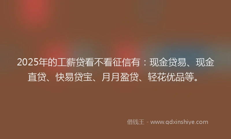 2025年的工薪贷看不看征信有：现金贷易、现金直贷、快易贷宝、月月盈贷、轻花优品等。
