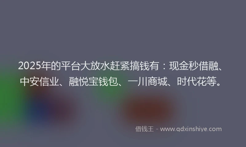 2025年的平台大放水赶紧搞钱有：现金秒借融、中安信业、融悦宝钱包、一川商城、时代花等。