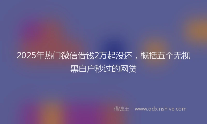 2025年热门微信借钱2万起没还，概括五个无视黑白户秒过的网贷