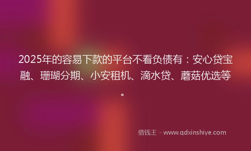 2025年的容易下款的平台不看负债有：安心贷宝融、珊瑚分期、小安租机、滴水贷、蘑菇优选等。