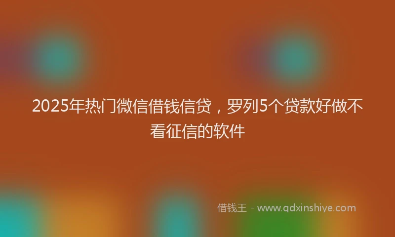 2025年热门微信借钱信贷，罗列5个贷款好做不看征信的软件