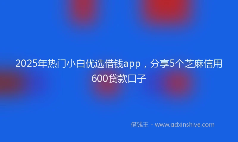 2025年热门小白优选借钱app，分享5个芝麻信用600贷款口子
