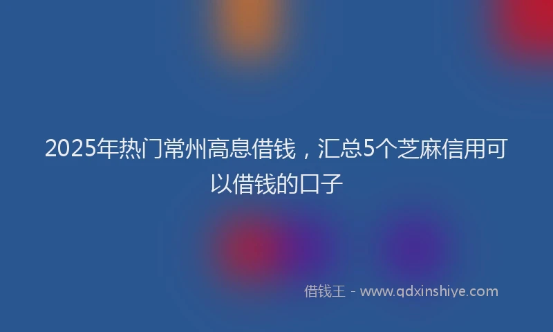 2025年热门常州高息借钱，汇总5个芝麻信用可以借钱的口子