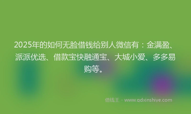 2025年的如何无脸借钱给别人微信有：金满盈、派派优选、借款宝快融通宝、大城小爱、多多易购等。