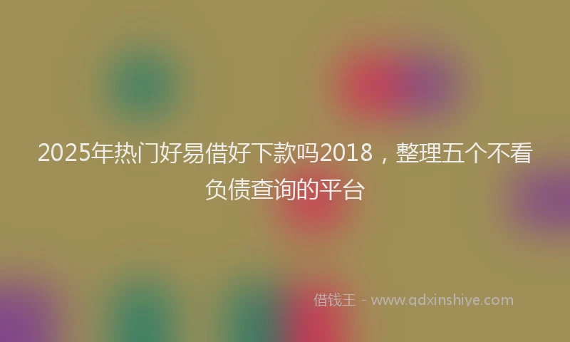 2025年热门好易借好下款吗2018，整理五个不看负债查询的平台