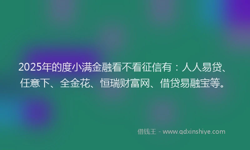 2025年的度小满金融看不看征信有：人人易贷、任意下、全金花、恒瑞财富网、借贷易融宝等。