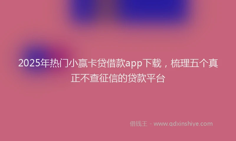 2025年热门小赢卡贷借款app下载，梳理五个真正不查征信的贷款平台