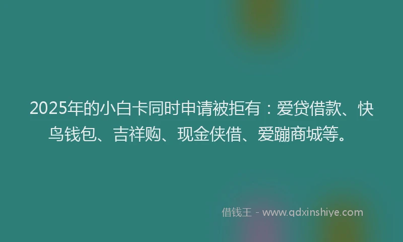 2025年的小白卡同时申请被拒有：爱贷借款、快鸟钱包、吉祥购、现金侠借、爱蹦商城等。