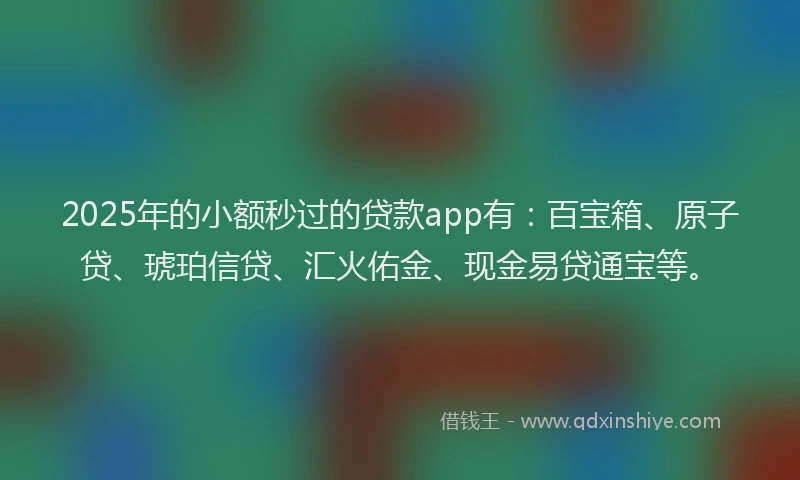 2025年的小额秒过的贷款app有：百宝箱、原子贷、琥珀信贷、汇火佑金、现金易贷通宝等。