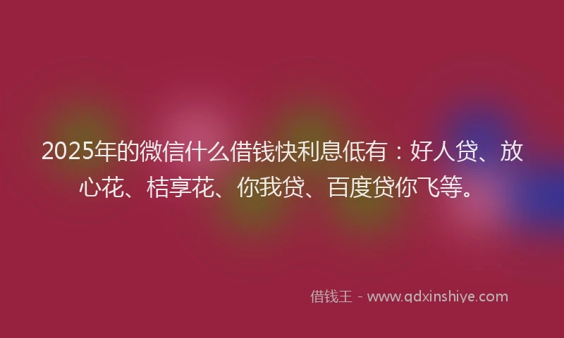2025年的微信什么借钱快利息低有：好人贷、放心花、桔享花、你我贷、百度贷你飞等。