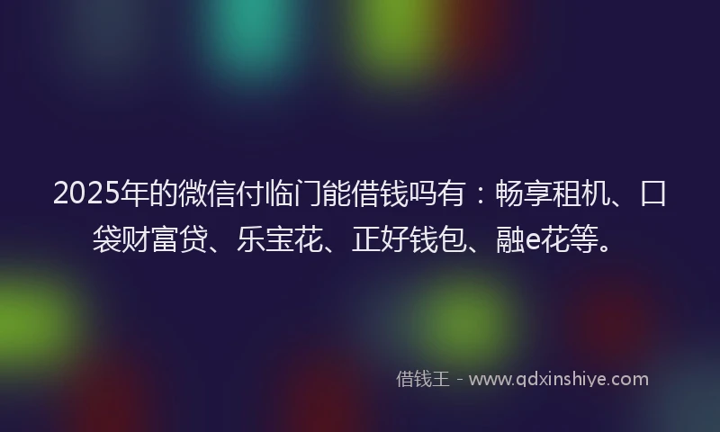2025年的微信付临门能借钱吗有：畅享租机、口袋财富贷、乐宝花、正好钱包、融e花等。
