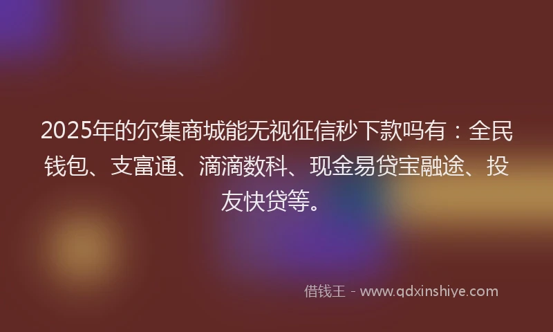 2025年的尔集商城能无视征信秒下款吗有：全民钱包、支富通、滴滴数科、现金易贷宝融途、投友快贷等。