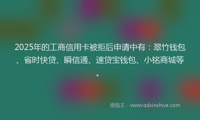 2025年的工商信用卡被拒后申请中有：翠竹钱包、省时快贷、瞬信通、速贷宝钱包、小铭商城等。