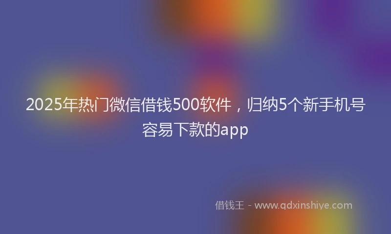 2025年热门微信借钱500软件，归纳5个新手机号容易下款的app