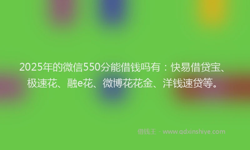 2025年的微信550分能借钱吗有：快易借贷宝、极速花、融e花、微博花花金、洋钱速贷等。