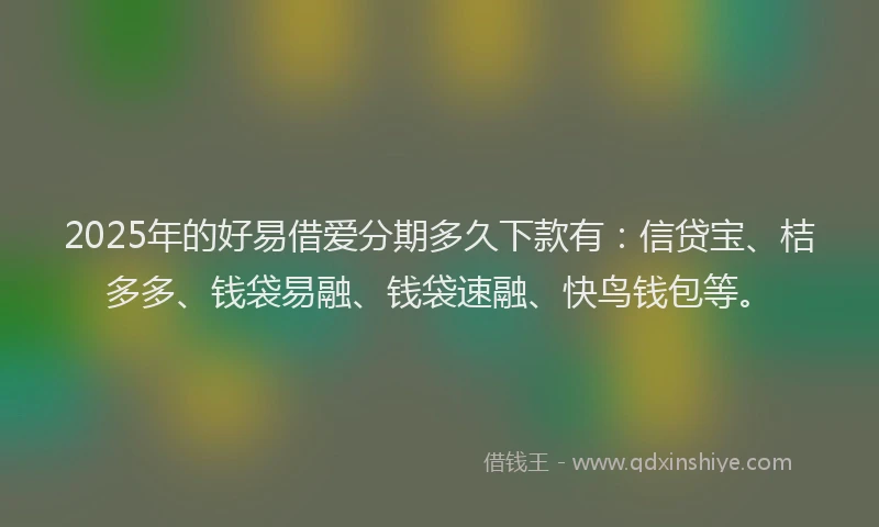 2025年的好易借爱分期多久下款有：信贷宝、桔多多、钱袋易融、钱袋速融、快鸟钱包等。