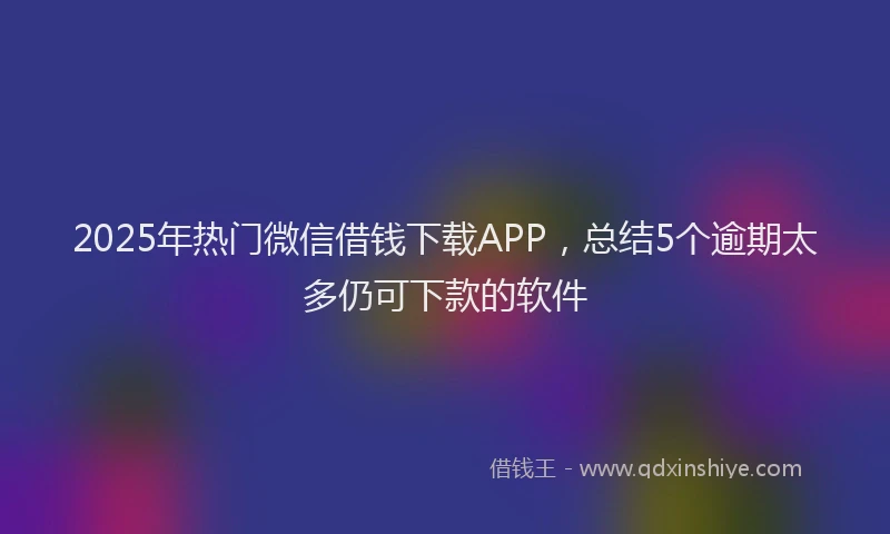 2025年热门微信借钱下载APP，总结5个逾期太多仍可下款的软件