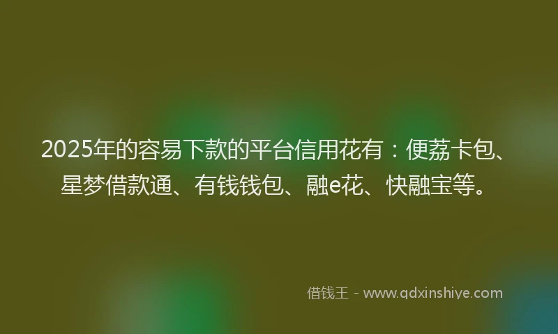 2025年的容易下款的平台信用花有：便荔卡包、星梦借款通、有钱钱包、融e花、快融宝等。