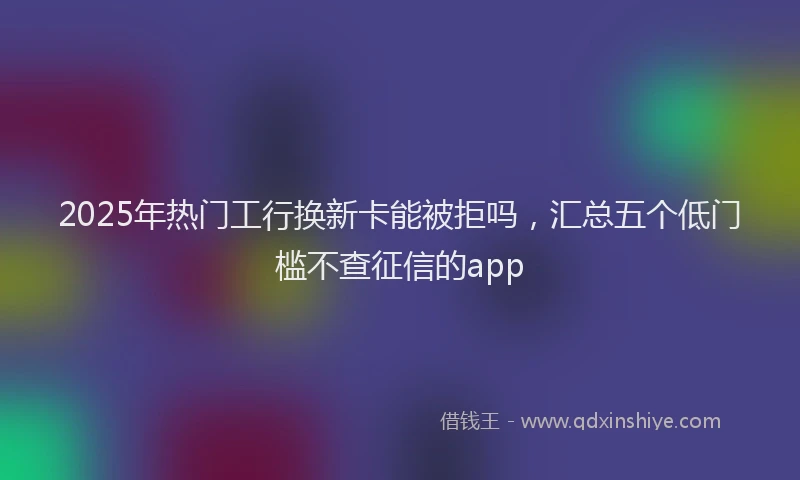 2025年热门工行换新卡能被拒吗，汇总五个低门槛不查征信的app