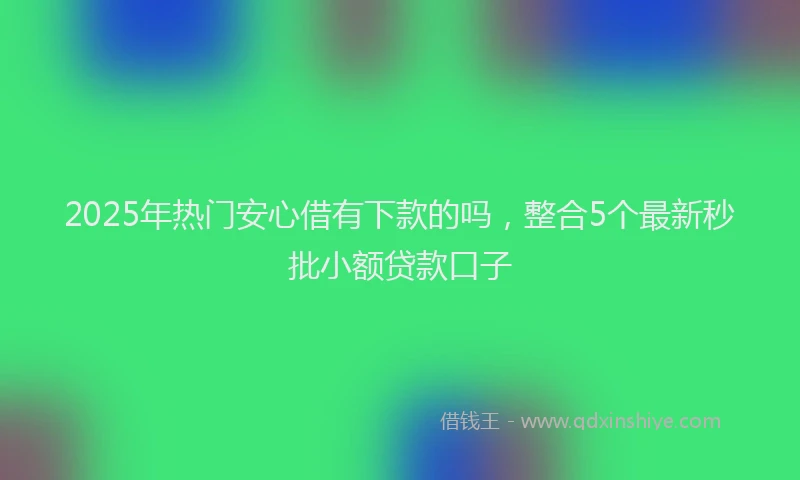 2025年热门安心借有下款的吗，整合5个最新秒批小额贷款口子