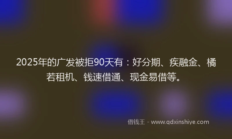 2025年的广发被拒90天有：好分期、疾融金、橘若租机、钱速借通、现金易借等。