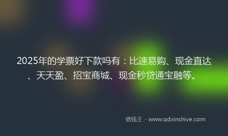2025年的学票好下款吗有：比速易购、现金直达、天天盈、招宝商城、现金秒贷通宝融等。
