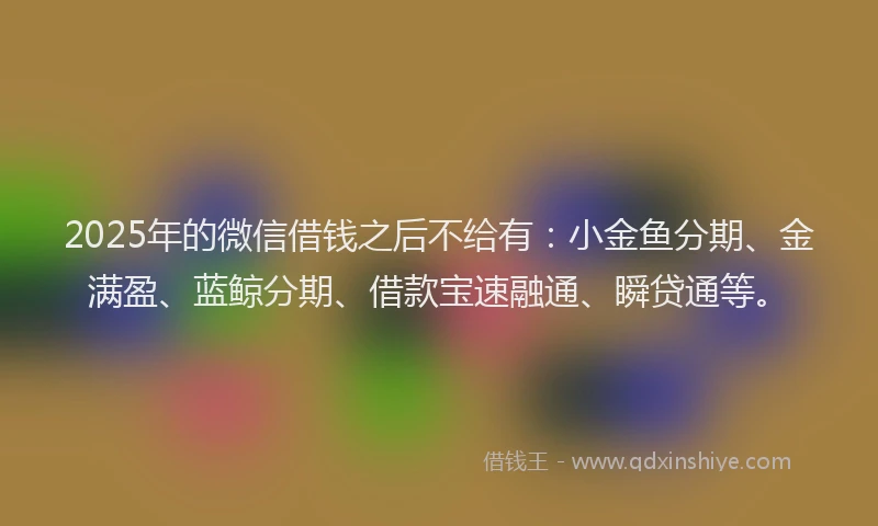 2025年的微信借钱之后不给有：小金鱼分期、金满盈、蓝鲸分期、借款宝速融通、瞬贷通等。