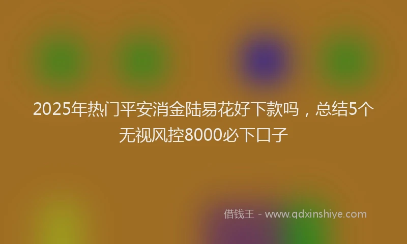 2025年热门平安消金陆易花好下款吗，总结5个无视风控8000必下口子