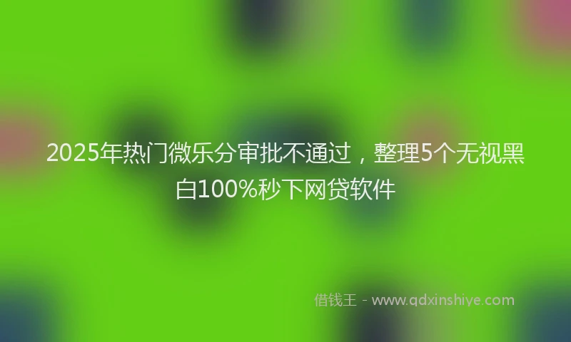 2025年热门微乐分审批不通过，整理5个无视黑白100%秒下网贷软件