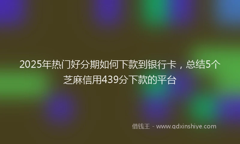 2025年热门好分期如何下款到银行卡，总结5个芝麻信用439分下款的平台