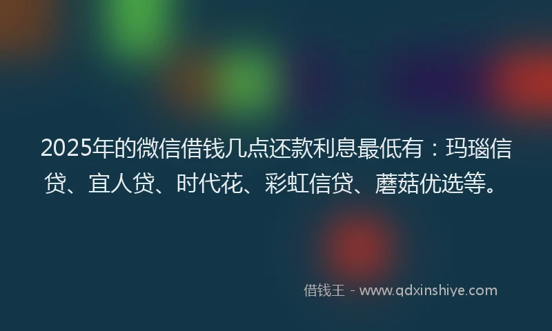 2025年的微信借钱几点还款利息最低有：玛瑙信贷、宜人贷、时代花、彩虹信贷、蘑菇优选等。