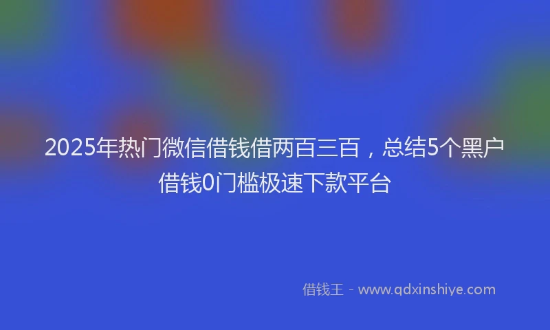 2025年热门微信借钱借两百三百，总结5个黑户借钱0门槛极速下款平台